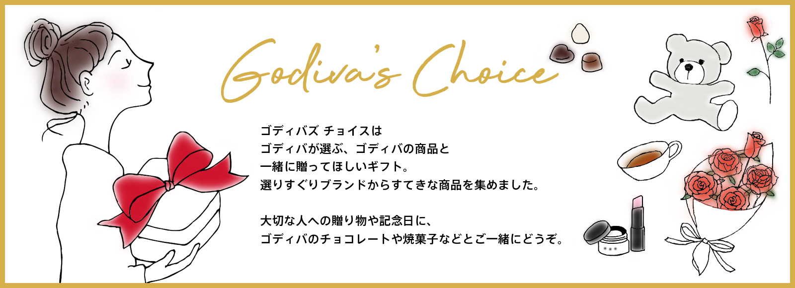 ゴディバズチョイスはゴディバが選ぶ、ゴディバの商品と一緒に贈ってほしいギフト。選りすぐりブランドからすてきな商品を集めました。大切な人への贈り物や記念日に、ゴディバのチョコレートや焼菓子などとご一緒にどうぞ。