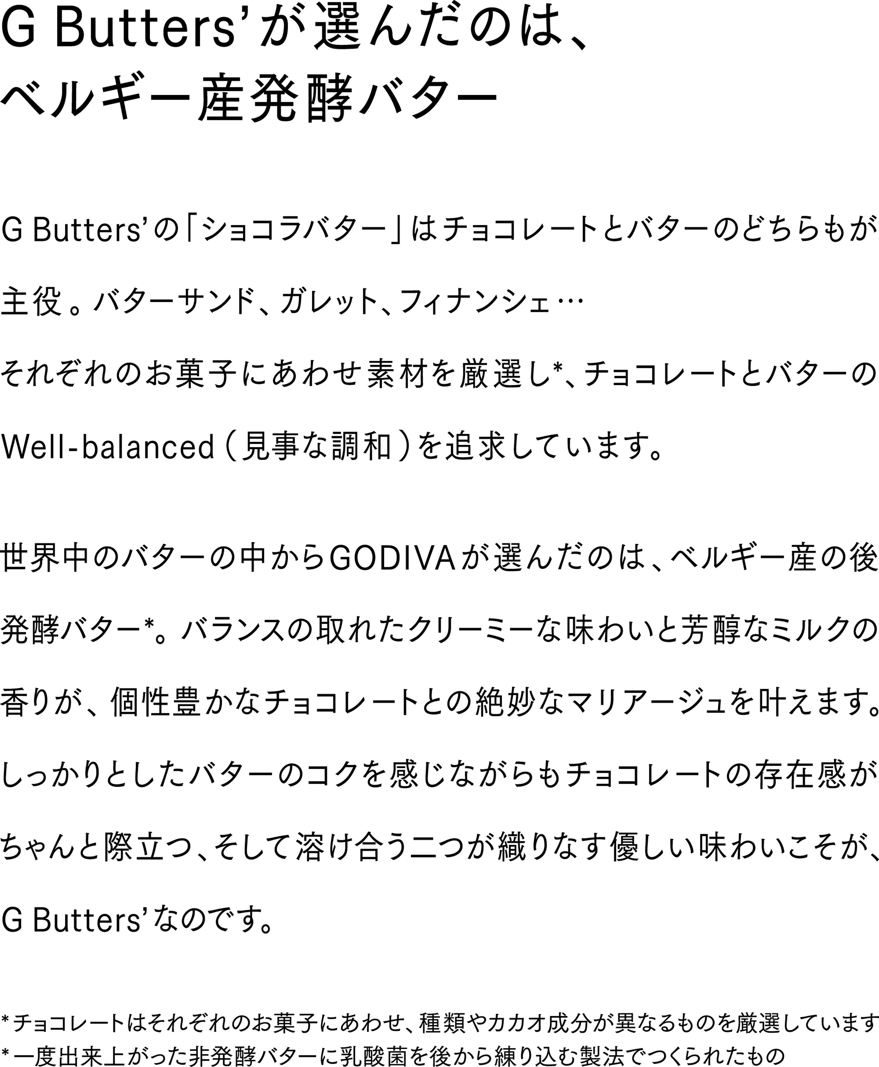 官能的なカカオの香り。優しくとろけるバターのコク。GODIVAの新たな魔法「ショコラバター」。ベルギー産チョコレートとベルギー産発酵バターが生みだす焼き菓子はドキドキするのに癒される。まるで恋人のような、ペットのような…一口ごとに深みにはまるGODIVAの新たな沼へ。ようこそ。